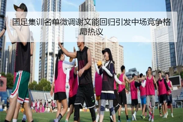国足集训名单微调谢文能回归引发中场竞争格局热议